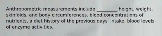 Anthropometric measurements include _________ height, weight, skinfolds, and body circumferences. blood concentrations of nutrients. a diet history of the previous days' intake. blood levels of enzyme activities.