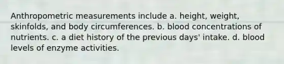 Anthropometric measurements include a. height, weight, skinfolds, and body circumferences. b. blood concentrations of nutrients. c. a diet history of the previous days' intake. d. blood levels of enzyme activities.