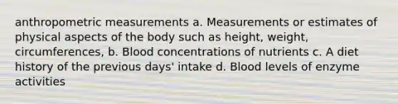 anthropometric measurements a. Measurements or estimates of physical aspects of the body such as height, weight, circumferences, b. Blood concentrations of nutrients c. A diet history of the previous days' intake d. Blood levels of enzyme activities