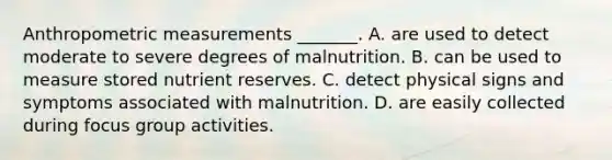 Anthropometric measurements _______. A. are used to detect moderate to severe degrees of malnutrition. B. can be used to measure stored nutrient reserves. C. detect physical signs and symptoms associated with malnutrition. D. are easily collected during focus group activities.