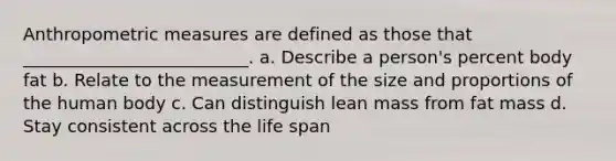 Anthropometric measures are defined as those that __________________________. a. Describe a person's percent body fat b. Relate to the measurement of the size and proportions of the human body c. Can distinguish lean mass from fat mass d. Stay consistent across the life span