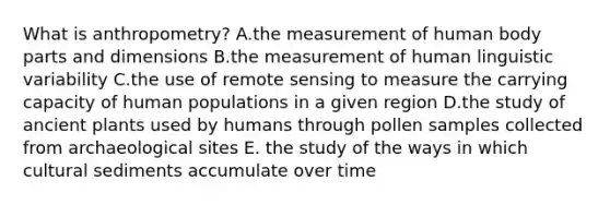 What is anthropometry? A.the measurement of human body parts and dimensions B.the measurement of human linguistic variability C.the use of remote sensing to measure the carrying capacity of human populations in a given region D.the study of ancient plants used by humans through pollen samples collected from archaeological sites E. the study of the ways in which cultural sediments accumulate over time