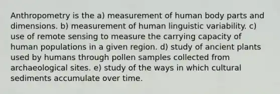 Anthropometry is the a) measurement of human body parts and dimensions. b) measurement of human linguistic variability. c) use of remote sensing to measure the carrying capacity of human populations in a given region. d) study of ancient plants used by humans through pollen samples collected from archaeological sites. e) study of the ways in which cultural sediments accumulate over time.