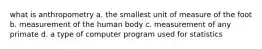 what is anthropometry a. the smallest unit of measure of the foot b. measurement of the human body c. measurement of any primate d. a type of computer program used for statistics