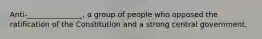 Anti-_______________, a group of people who opposed the ratification of the Constitution and a strong central government.