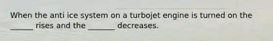 When the anti ice system on a turbojet engine is turned on the ______ rises and the _______ decreases.