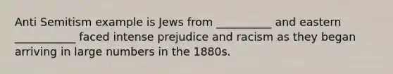 Anti Semitism example is Jews from __________ and eastern ___________ faced intense prejudice and racism as they began arriving in large numbers in the 1880s.