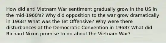 How did anti Vietnam War sentiment gradually grow in the US in the mid-1960's? Why did opposition to the war grow dramatically in 1968? What was the Tet Offensive? Why were there disturbances at the Democratic Convention in 1968? What did <a href='https://www.questionai.com/knowledge/k7B1M7nk4I-richard-nixon' class='anchor-knowledge'>richard nixon</a> promise to do about <a href='https://www.questionai.com/knowledge/kI7yttZuaP-the-vietnam-war' class='anchor-knowledge'>the vietnam war</a>?