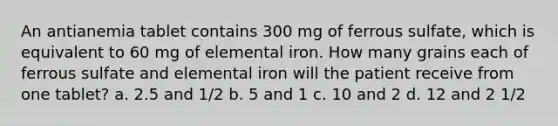 An antianemia tablet contains 300 mg of ferrous sulfate, which is equivalent to 60 mg of elemental iron. How many grains each of ferrous sulfate and elemental iron will the patient receive from one tablet? a. 2.5 and 1/2 b. 5 and 1 c. 10 and 2 d. 12 and 2 1/2