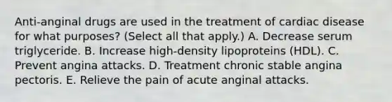 Anti-anginal drugs are used in the treatment of cardiac disease for what purposes? (Select all that apply.) A. Decrease serum triglyceride. B. Increase high-density lipoproteins (HDL). C. Prevent angina attacks. D. Treatment chronic stable angina pectoris. E. Relieve the pain of acute anginal attacks.