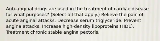 Anti-anginal drugs are used in the treatment of cardiac disease for what purposes? (Select all that apply.) Relieve the pain of acute anginal attacks. Decrease serum triglyceride. Prevent angina attacks. Increase high-density lipoproteins (HDL). Treatment chronic stable angina pectoris.