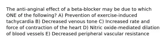 The anti-anginal effect of a beta-blocker may be due to which ONE of the following? A) Prevention of exercise-induced tachycardia B) Decreased venous tone C) Increased rate and force of contraction of the heart D) Nitric oxide-mediated dilation of blood vessels E) Decreased peripheral vascular resistance