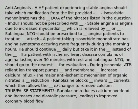 Anti-Anginals - A HF patient experiencing stable angina should take which medication from the list provided - __ - Isosorbide mononitrate has the __ DOA of the nitrates listed in the question - Imdur should not be prescribed with __ - Stable angina is angina due to increased myocardial __ which is relieved by __ or __ - Sublingual NTG should be prescribed to __ angina patients to treat an __ attack - A patient taking isosorbide mononitrate has angina symptoms occuring more frequently during the morning hours. He should continue __ daily but take it in the __ instead of the __ - If a patient with ischemic heart disease complains of agnina lasting over 30 minutes with rest and sublingual NTG, he should go to the nearest __ for evaluation - During ischemia, ATP-reliant ion transport pumps __ and membrane __ increase calcium influx - The major anti-ischemic mechanism of organic nitrates is __ reduction - Ranolazine blocks __ inward __ currents which then allows the __ exchanger to remove calcium - TRUE/FALSE STATEMENT?: Ranolazine reduces calcium overload and increases end diastolic pressure, leading to improved coronary blood flow