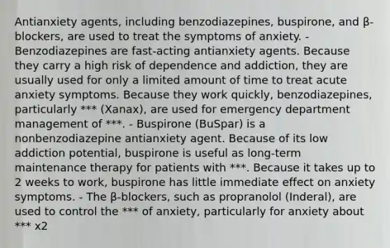 Antianxiety agents, including benzodiazepines, buspirone, and β-blockers, are used to treat the symptoms of anxiety. - Benzodiazepines are fast-acting antianxiety agents. Because they carry a high risk of dependence and addiction, they are usually used for only a limited amount of time to treat acute anxiety symptoms. Because they work quickly, benzodiazepines, particularly *** (Xanax), are used for emergency department management of ***. - Buspirone (BuSpar) is a nonbenzodiazepine antianxiety agent. Because of its low addiction potential, buspirone is useful as long-term maintenance therapy for patients with ***. Because it takes up to 2 weeks to work, buspirone has little immediate effect on anxiety symptoms. - The β-blockers, such as propranolol (Inderal), are used to control the *** of anxiety, particularly for anxiety about *** x2