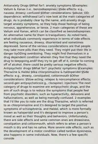 Antianxiety Drugs §What for?: anxiety symptoms §Examples: Valium & Xanax (i.e., benzodiazepines) §Side effects: e.g., nausea; drowsy; confused §Other considerations: §abuse; OD; dependence; withdrawal Let's now look at the main categories of drugs. As is probably clear by the name, anti-anxiety drugs target anxiety symptoms, so they help those feelings of being nervous, apprehensive, or tense. 2 main categories of these are Valium and Xanax, which can be classified as benzodiazepines. An alternative name for them is tranquilizers. As noted here, what individuals commonly experience in terms of side effects are feeling nauseous, drowsy, disoriented and sometimes depressed. Some of the serious considerations are that people may take more pills than they need. They might put their life in danger byODing overdosing. They might find themselves in a drug dependent condition wherein they feel that they need the drug to keepgoing,andif they try to get off of it, similar to coming off of alcohol, there could be pretty serious negative effects. Antipsychotic drugs §What for?: psychotic symptoms §Examples: Thorazine & Haldol §Aka chlorpromazine & haldoperidol §Side effects: e.g., drowsy, constipated, cottonmouth §Other considerations: §Slow-acting; relapse & noncompliance effects; second-gen antipsychotics(e.g., clozapine); injections The next category of drugs to examine are antipsychotic drugs, and the aim of such drugs is to reduce the symptoms that people feel from psychotic disorders, such as hyperactivity, delusions and hallucinations, as well as being mentally confused. 2 examples that I'd like you to note are the drug Thorazine, which is referred to as chlorpromazine and it's designed to target the positive symptoms of schizophrenia, and Haldol, which is more formally known as haloperidol and it's designed to improve a person's mood as well as their thoughts and behaviors. Unfortunately, there are side effects and some common ones are drowsiness, constipation and cottonmouth. which refers to when a person's mouth is dry and has no saliva. More severe side effects, such as the development of a motor condition called tardive dyskinesia, also happens in some individuals. Now, there's a few specific conside