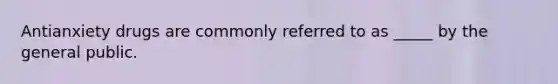 Antianxiety drugs are commonly referred to as _____ by the general public.