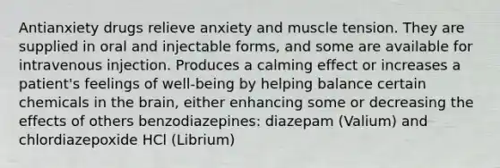 Antianxiety drugs relieve anxiety and muscle tension. They are supplied in oral and injectable forms, and some are available for intravenous injection. Produces a calming effect or increases a patient's feelings of well-being by helping balance certain chemicals in the brain, either enhancing some or decreasing the effects of others benzodiazepines: diazepam (Valium) and chlordiazepoxide HCl (Librium)