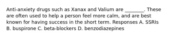 Anti-anxiety drugs such as Xanax and Valium are ________. These are often used to help a person feel more calm, and are best known for having success in the short term. Responses A. SSRIs B. buspirone C. beta-blockers D. benzodiazepines