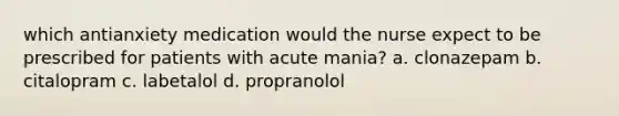 which antianxiety medication would the nurse expect to be prescribed for patients with acute mania? a. clonazepam b. citalopram c. labetalol d. propranolol