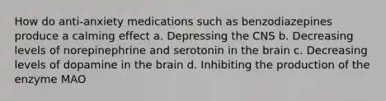 How do anti-anxiety medications such as benzodiazepines produce a calming effect a. Depressing the CNS b. Decreasing levels of norepinephrine and serotonin in the brain c. Decreasing levels of dopamine in the brain d. Inhibiting the production of the enzyme MAO