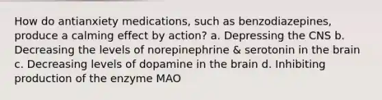 How do antianxiety medications, such as benzodiazepines, produce a calming effect by action? a. Depressing the CNS b. Decreasing the levels of norepinephrine & serotonin in the brain c. Decreasing levels of dopamine in the brain d. Inhibiting production of the enzyme MAO