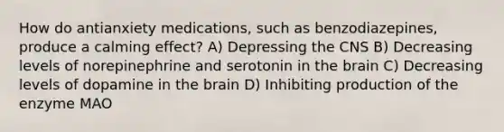 How do antianxiety medications, such as benzodiazepines, produce a calming effect? A) Depressing the CNS B) Decreasing levels of norepinephrine and serotonin in the brain C) Decreasing levels of dopamine in the brain D) Inhibiting production of the enzyme MAO