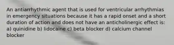 An antiarrhythmic agent that is used for ventricular arrhythmias in emergency situations because it has a rapid onset and a short duration of action and does not have an anticholinergic effect is: a) quinidine b) lidocaine c) beta blocker d) calcium channel blocker