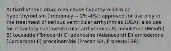 Antiarrhythmic drug: may cause hypothyroidism or hyperthyroidism (frequency -- 2%-4%): approved for use only in the treatment of serious ventricular arrhythmias (USA); also use for refractory supraventricular arrhythmias A) mexiletine (Mexitil) B) tocainide (Tonocard) C) adenosine (Adenocard) D) amiodarone (Cordarone) E) procainamide (Procan SR, Pronestyl-SR)