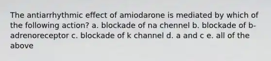 The antiarrhythmic effect of amiodarone is mediated by which of the following action? a. blockade of na chennel b. blockade of b-adrenoreceptor c. blockade of k channel d. a and c e. all of the above