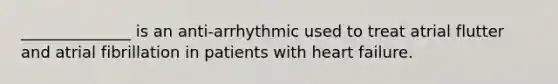 ______________ is an anti-arrhythmic used to treat atrial flutter and atrial fibrillation in patients with heart failure.