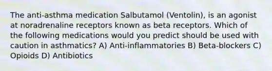 The anti-asthma medication Salbutamol (Ventolin), is an agonist at noradrenaline receptors known as beta receptors. Which of the following medications would you predict should be used with caution in asthmatics? A) Anti-inflammatories B) Beta-blockers C) Opioids D) Antibiotics