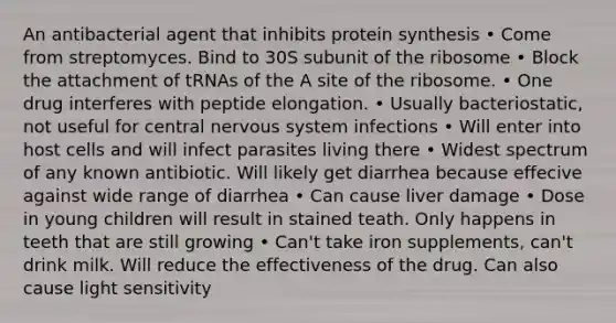 An antibacterial agent that inhibits protein synthesis • Come from streptomyces. Bind to 30S subunit of the ribosome • Block the attachment of tRNAs of the A site of the ribosome. • One drug interferes with peptide elongation. • Usually bacteriostatic, not useful for central nervous system infections • Will enter into host cells and will infect parasites living there • Widest spectrum of any known antibiotic. Will likely get diarrhea because effecive against wide range of diarrhea • Can cause liver damage • Dose in young children will result in stained teath. Only happens in teeth that are still growing • Can't take iron supplements, can't drink milk. Will reduce the effectiveness of the drug. Can also cause light sensitivity