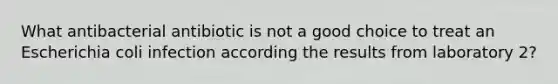 What antibacterial antibiotic is not a good choice to treat an Escherichia coli infection according the results from laboratory 2?