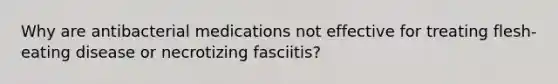 Why are antibacterial medications not effective for treating flesh-eating disease or necrotizing fasciitis?