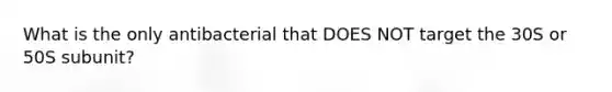 What is the only antibacterial that DOES NOT target the 30S or 50S subunit?