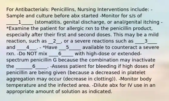 For Antibacterials: Penicillins, Nursing Interventions include: -Sample and culture before abx started -Monitor for s/s of _____1_____ (stomatitis, genital discharge, or anal/genital itching - *Examine the patient for allergic rxn to the penicillin product, especially after their first and second doses. This may be a mild reaction, such as __2__, or a severe reactions such as ____3____ and ____4___. - *Have ___5_____ available to counteract a severe rxn. -Do NOT mix ____6_____ with high-dose or extended-spectrum penicillin G because the combination may inactivate the _______6_____. -Assess patient for bleeding if high doses of penicillin are being given (because a decreased in platelet aggregation may occur (decrease in clotting)). -Monitor body temperature and the infected area. -Dilute abx for IV use in an appropriate amount of solution as indicated.