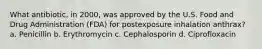 What antibiotic, in 2000, was approved by the U.S. Food and Drug Administration (FDA) for postexposure inhalation anthrax? a. Penicillin b. Erythromycin c. Cephalosporin d. Ciprofloxacin