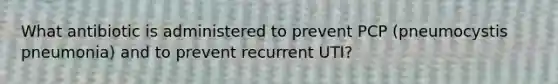 What antibiotic is administered to prevent PCP (pneumocystis pneumonia) and to prevent recurrent UTI?