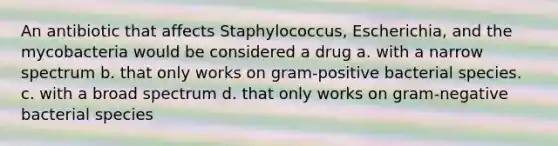 An antibiotic that affects Staphylococcus, Escherichia, and the mycobacteria would be considered a drug a. with a narrow spectrum b. that only works on gram-positive bacterial species. c. with a broad spectrum d. that only works on gram-negative bacterial species