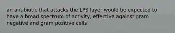 an antibiotic that attacks the LPS layer would be expected to have a broad spectrum of activity, effective against gram negative and gram positive cells