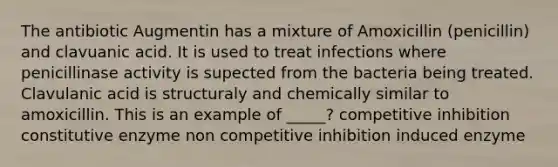 The antibiotic Augmentin has a mixture of Amoxicillin (penicillin) and clavuanic acid. It is used to treat infections where penicillinase activity is supected from the bacteria being treated. Clavulanic acid is structuraly and chemically similar to amoxicillin. This is an example of _____? competitive inhibition constitutive enzyme non competitive inhibition induced enzyme