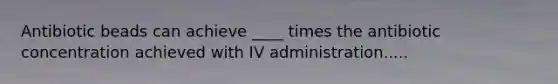 Antibiotic beads can achieve ____ times the antibiotic concentration achieved with IV administration.....