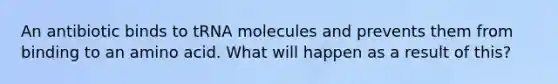 An antibiotic binds to tRNA molecules and prevents them from binding to an amino acid. What will happen as a result of this?