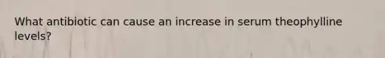 What antibiotic can cause an increase in serum theophylline levels?