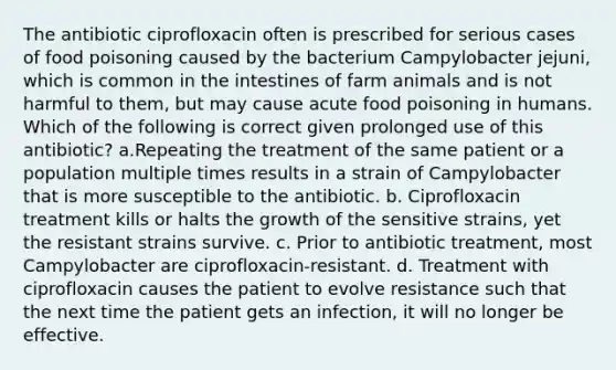 The antibiotic ciprofloxacin often is prescribed for serious cases of food poisoning caused by the bacterium Campylobacter jejuni, which is common in the intestines of farm animals and is not harmful to them, but may cause acute food poisoning in humans. Which of the following is correct given prolonged use of this antibiotic? a.Repeating the treatment of the same patient or a population multiple times results in a strain of Campylobacter that is more susceptible to the antibiotic. b. Ciprofloxacin treatment kills or halts the growth of the sensitive strains, yet the resistant strains survive. c. Prior to antibiotic treatment, most Campylobacter are ciprofloxacin-resistant. d. Treatment with ciprofloxacin causes the patient to evolve resistance such that the next time the patient gets an infection, it will no longer be effective.