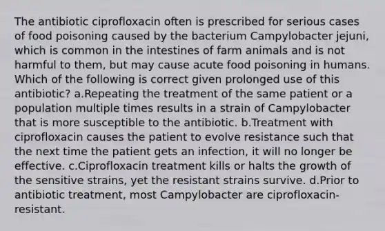 The antibiotic ciprofloxacin often is prescribed for serious cases of food poisoning caused by the bacterium Campylobacter jejuni, which is common in the intestines of farm animals and is not harmful to them, but may cause acute food poisoning in humans. Which of the following is correct given prolonged use of this antibiotic? a.Repeating the treatment of the same patient or a population multiple times results in a strain of Campylobacter that is more susceptible to the antibiotic. b.Treatment with ciprofloxacin causes the patient to evolve resistance such that the next time the patient gets an infection, it will no longer be effective. c.Ciprofloxacin treatment kills or halts the growth of the sensitive strains, yet the resistant strains survive. d.Prior to antibiotic treatment, most Campylobacter are ciprofloxacin-resistant.