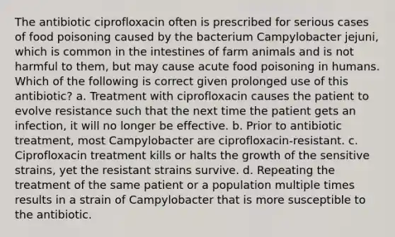 The antibiotic ciprofloxacin often is prescribed for serious cases of food poisoning caused by the bacterium Campylobacter jejuni, which is common in the intestines of farm animals and is not harmful to them, but may cause acute food poisoning in humans. Which of the following is correct given prolonged use of this antibiotic? a. Treatment with ciprofloxacin causes the patient to evolve resistance such that the next time the patient gets an infection, it will no longer be effective. b. Prior to antibiotic treatment, most Campylobacter are ciprofloxacin-resistant. c. Ciprofloxacin treatment kills or halts the growth of the sensitive strains, yet the resistant strains survive. d. Repeating the treatment of the same patient or a population multiple times results in a strain of Campylobacter that is more susceptible to the antibiotic.