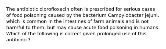 The antibiotic ciprofloxacin often is prescribed for serious cases of food poisoning caused by the bacterium Campylobacter jejuni, which is common in the intestines of farm animals and is not harmful to them, but may cause acute food poisoning in humans. Which of the following is correct given prolonged use of this antibiotic?