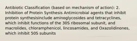 Antibiotic Classification (based on mechanism of action): 2. Inhibition of Protein Synthesis Antimicrobial agents that inhibit protein synthesisinclude aminoglycosides and tetracyclines, which inhibit functions of the 30S ribosomal subunit, and macrolides, chloramphenicol, lincosamides, and Oxazolidinones, which inhibit 50S subunits