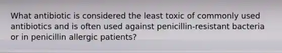 What antibiotic is considered the least toxic of commonly used antibiotics and is often used against penicillin-resistant bacteria or in penicillin allergic patients?